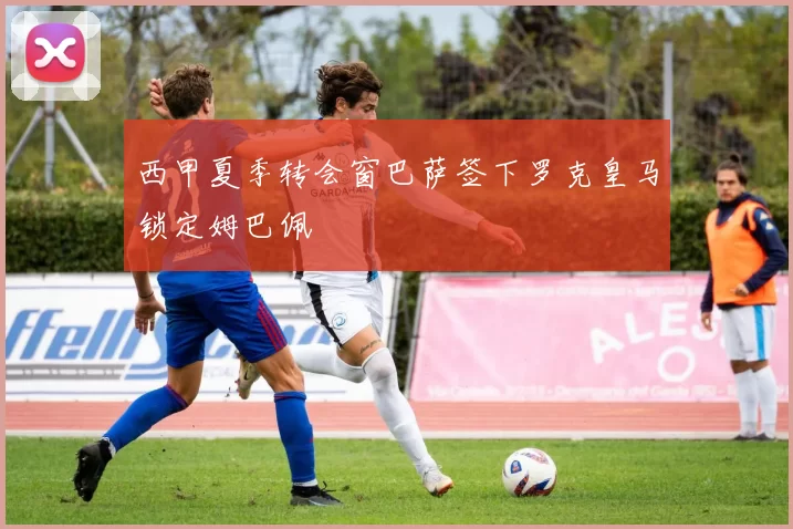 西甲夏季转会窗巴萨签下罗克皇马锁定姆巴佩