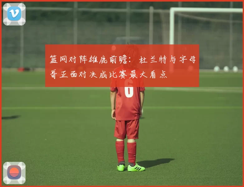 篮网对阵雄鹿前瞻：杜兰特与字母哥正面对决成比赛最大看点