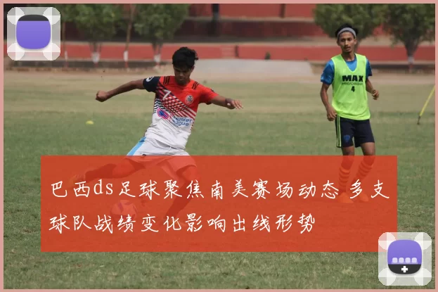 巴西ds足球聚焦南美赛场动态 多支球队战绩变化影响出线形势