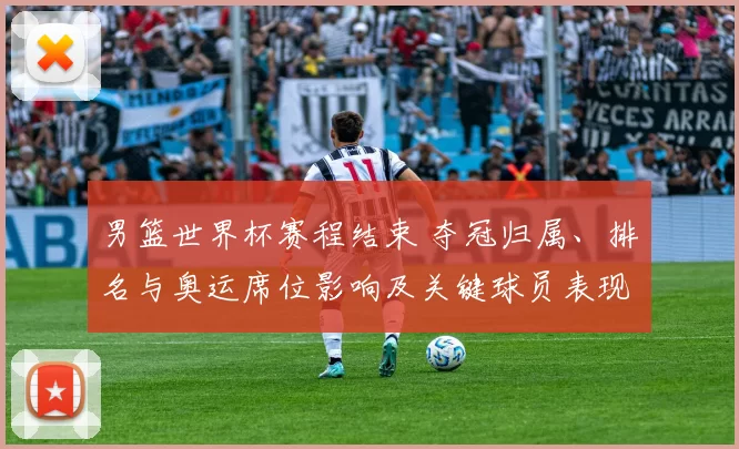 男篮世界杯赛程结束 夺冠归属、排名与奥运席位影响及关键球员表现回顾