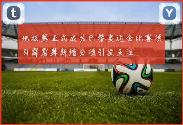 地板舞正式成为巴黎奥运会比赛项目霹雳舞新增分项引发关注