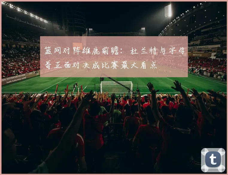 篮网对阵雄鹿前瞻：杜兰特与字母哥正面对决成比赛最大看点