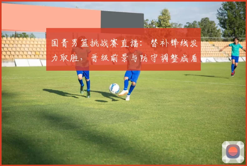 国青男篮挑战赛直播：替补锋线发力取胜，晋级前景与防守调整成看点