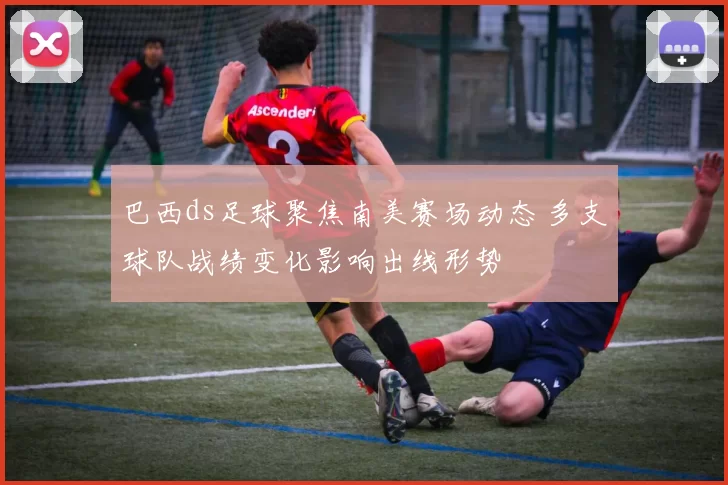 巴西ds足球聚焦南美赛场动态 多支球队战绩变化影响出线形势