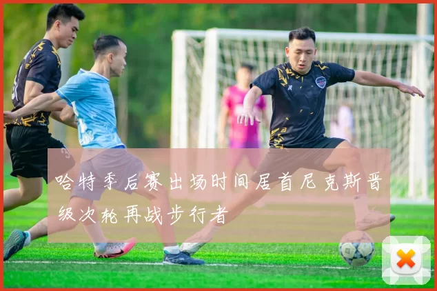 哈特季后赛出场时间居首尼克斯晋级次轮再战步行者