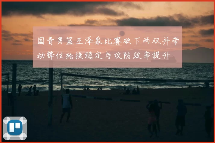 国青男篮王泽泉比赛砍下两双并带动锋位轮换稳定与攻防效率提升