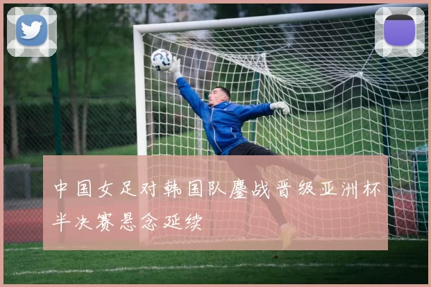 中国女足对韩国队鏖战晋级亚洲杯半决赛悬念延续