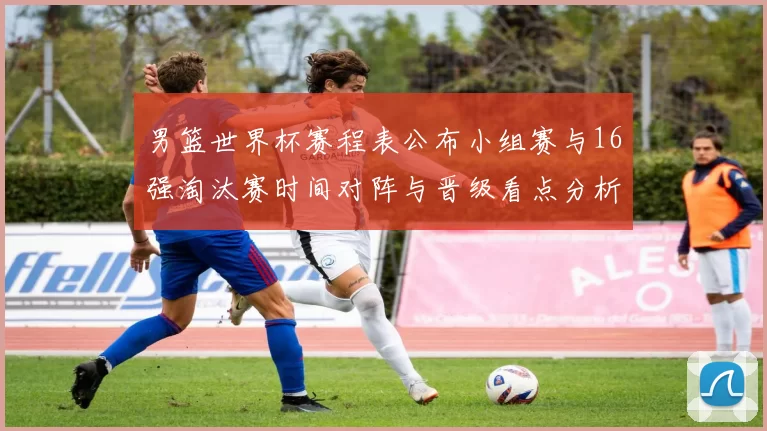 男篮世界杯赛程表公布小组赛与16强淘汰赛时间对阵与晋级看点分析