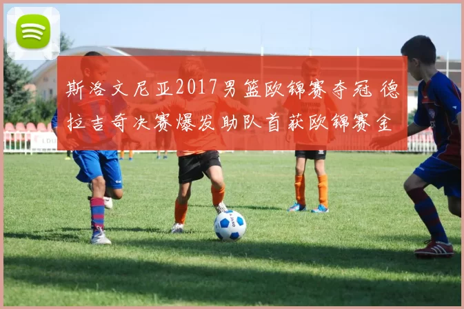 斯洛文尼亚2017男篮欧锦赛夺冠 德拉吉奇决赛爆发助队首获欧锦赛金牌