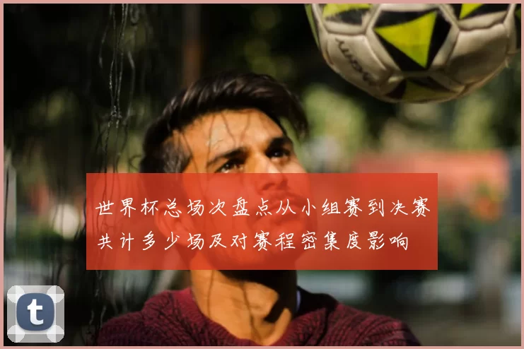 世界杯总场次盘点从小组赛到决赛共计多少场及对赛程密集度影响