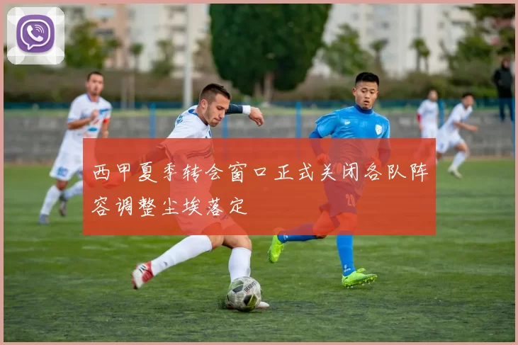 西甲夏季转会窗口正式关闭各队阵容调整尘埃落定