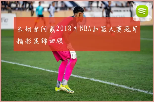 米切尔问鼎2018年NBA扣篮大赛冠军精彩集锦回顾