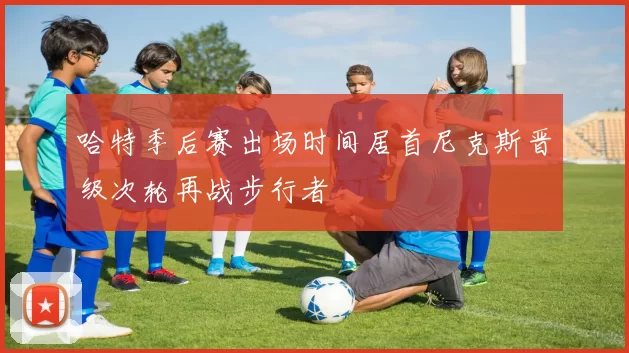 哈特季后赛出场时间居首尼克斯晋级次轮再战步行者