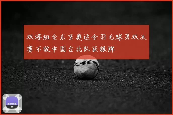 双塔组合东京奥运会羽毛球男双决赛不敌中国台北队获银牌