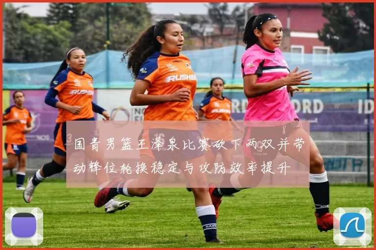 国青男篮王泽泉比赛砍下两双并带动锋位轮换稳定与攻防效率提升