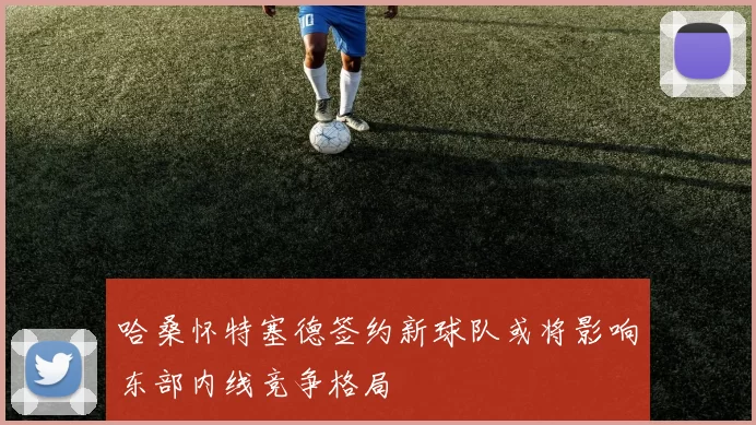 哈桑怀特塞德签约新球队或将影响东部内线竞争格局