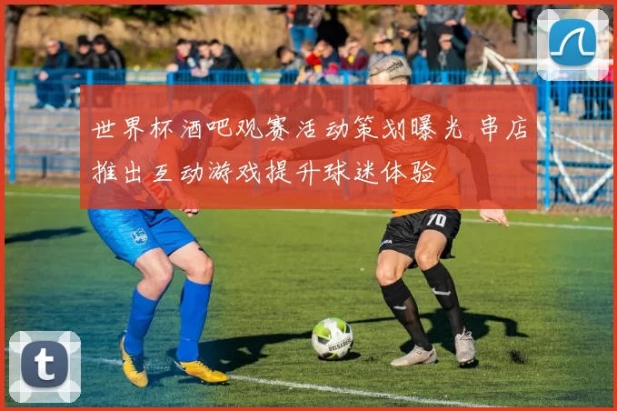 世界杯酒吧观赛活动策划曝光 串店推出互动游戏提升球迷体验