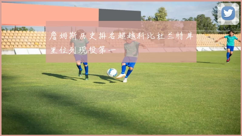 詹姆斯历史排名超越科比杜兰特库里位列现役第一