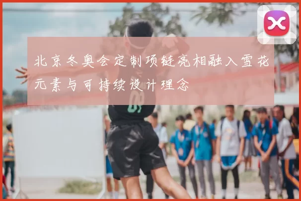 北京冬奥会定制项链亮相融入雪花元素与可持续设计理念