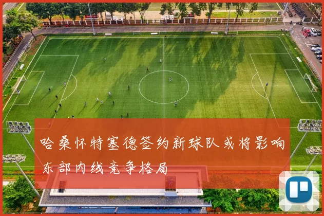 哈桑怀特塞德签约新球队或将影响东部内线竞争格局