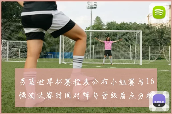 男篮世界杯赛程表公布小组赛与16强淘汰赛时间对阵与晋级看点分析