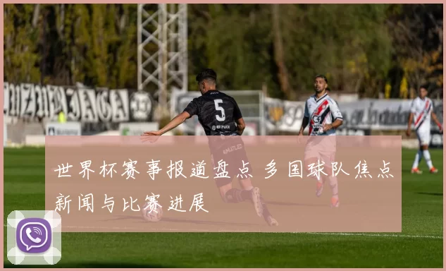 世界杯赛事报道盘点 多国球队焦点新闻与比赛进展