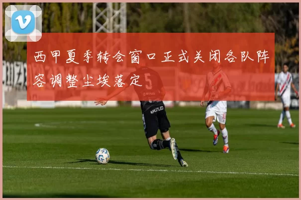 西甲夏季转会窗口正式关闭各队阵容调整尘埃落定
