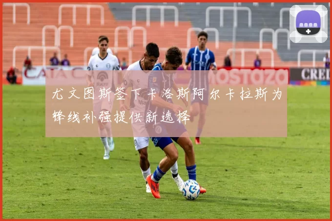 尤文图斯签下卡洛斯阿尔卡拉斯为锋线补强提供新选择