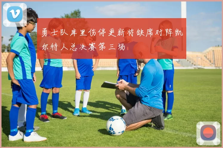 勇士队库里伤停更新将缺席对阵凯尔特人总决赛第三场
