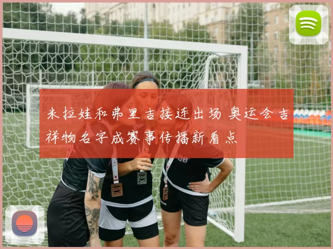 米拉娃和弗里吉接连出场 奥运会吉祥物名字成赛事传播新看点