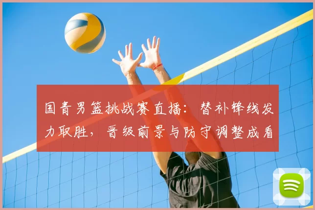 国青男篮挑战赛直播：替补锋线发力取胜，晋级前景与防守调整成看点