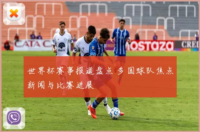 世界杯赛事报道盘点 多国球队焦点新闻与比赛进展