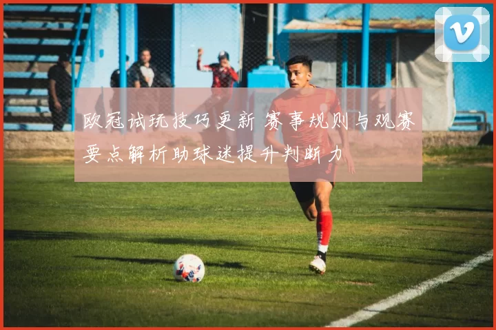 欧冠试玩技巧更新 赛事规则与观赛要点解析助球迷提升判断力