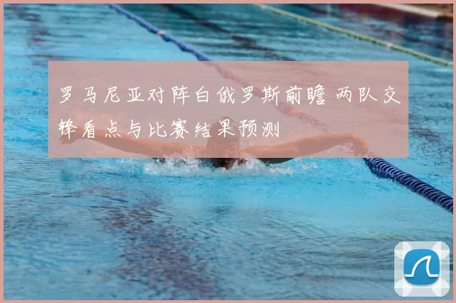 罗马尼亚对阵白俄罗斯前瞻 两队交锋看点与比赛结果预测