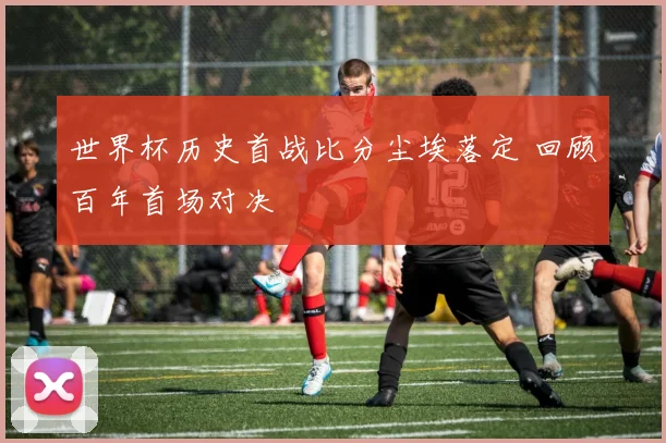 世界杯历史首战比分尘埃落定 回顾百年首场对决