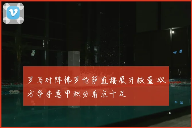罗马对阵佛罗伦萨直播展开较量 双方争夺意甲积分看点十足