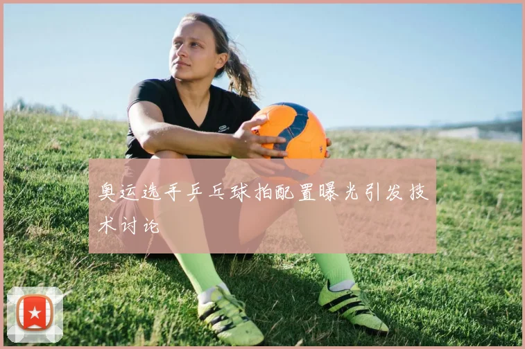 奥运选手乒乓球拍配置曝光引发技术讨论