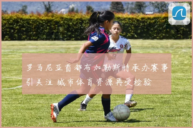 罗马尼亚首都布加勒斯特承办赛事引关注 城市体育资源再受检验