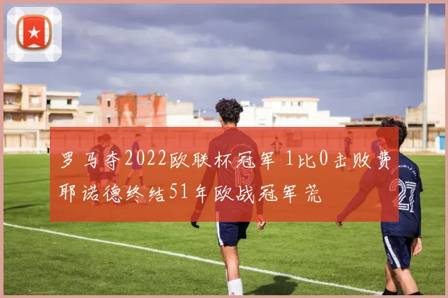 罗马夺2022欧联杯冠军 1比0击败费耶诺德终结51年欧战冠军荒