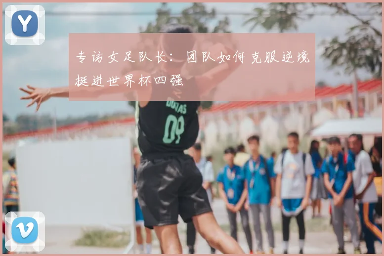 专访女足队长:团队如何克服逆境挺进世界杯四强