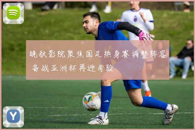 晚秋影院聚焦国足热身赛调整阵容 备战亚洲杯再迎考验