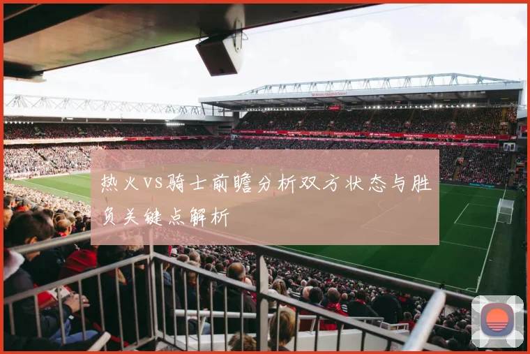 热火vs骑士前瞻分析双方状态与胜负关键点解析