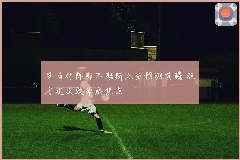 罗马对阵那不勒斯比分预测前瞻 双方进攻效率成焦点