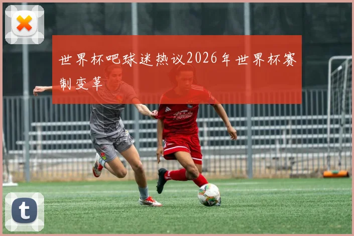 世界杯吧球迷热议2026年世界杯赛制变革