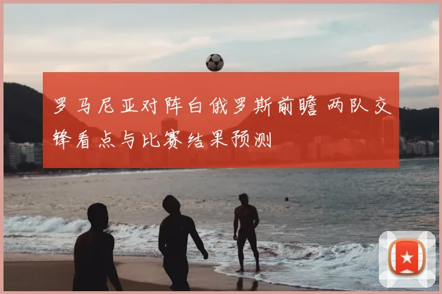 罗马尼亚对阵白俄罗斯前瞻 两队交锋看点与比赛结果预测