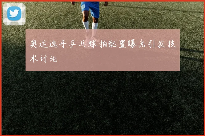 奥运选手乒乓球拍配置曝光引发技术讨论